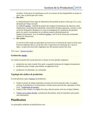Gestion de la Production 2010
récoltées. Il faut donc les transformer au fur et à mesure de leur disponibilité et stocker le
sucre, sans se préoccuper des ventes.
• flux tirés :
Le déclenchement d'une étape de fabrication d'un produit ne peut se faire que s'il y a une
demande par l'étape suivante.
La méthode kanban : méthode de gestion des réapprovisionnements des épiceries, dont
l'application à la production industrielle, notoirement d'origine japonaise, consiste à créer
un circuit d'étiquettes (kanbans), les unes accompagnant les conteneurs des produits
gérés, les autres s'accumulant sur un tableau jusqu'au déclenchement du
réapprovisionnement. Avec la méthode kanban, c'est l'aval (le client) qui commande
l'amont (le fournisseur).
• flux tendus :
Le travail en flux tendu est équivalent au travail avec le minimum de stocks et d'en-cours.
Souvent employée dans le cas de flux tirés, l'expression est synonyme de « mise en
ligne » et peut tout aussi bien s'appliquer aux flux poussés qu'aux flux tirés.
(Voir aussi : Gestion des flux)
Gestion des stocks
Les modes de gestion des stocks peuvent se classer en trois grandes catégories :
• production sur stock, à partir d'un seuil, ou quantité minimum de réapprovisionnement,
• production juste à temps, type kanban, en appel par l'aval,
• production à la demande, sur commande.
Typologie des ateliers de production
Il existe plusieurs types d'ateliers de production :
• l'atelier à postes de charge (machines ou postes de travail manuel) isolés, en anglais
jobshop; la production y est discontinue; certains postes peuvent être regroupés en îlots.
(voir : Technologie de groupe),
• l'atelier a flux continu, en anglais flowshop, dont les postes sont mis en ligne (chaîne),
• l'atelier ou la cellule flexible, à production discontinue, dont les transferts entre postes
sont automatisés.
Planification
Les principales méthodes de planification sont :
 