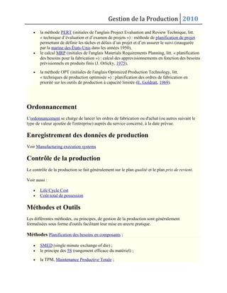 Gestion de la Production 2010
• la méthode PERT (initiales de l'anglais Project Evaluation and Review Technique, litt.
« technique d’évaluation et d’examen de projets ») : méthode de planification de projet
permettant de définir les tâches et délais d’un projet et d’en assurer le suivi (inaugurée
par la marine des États-Unis dans les années 1950),
• le calcul MRP (initiales de l'anglais Materials Requirements Planning, litt. « planification
des besoins pour la fabrication ») : calcul des approvisionnements en fonction des besoins
prévisionnels en produits finis (J. Orlicky, 1975),
• la méthode OPT (initiales de l'anglais Optimized Production Technology, litt.
« techniques de production optimisée ») : planification des ordres de fabrication en
priorité sur les outils de production à capacité limitée (E. Goldratt, 1969).
Ordonnancement
L'ordonnancement se charge de lancer les ordres de fabrication ou d'achat (ou autres suivant le
type de valeur ajoutée de l'entreprise) auprès du service concerné, à la date prévue.
Enregistrement des données de production
Voir Manufacturing execution systems
Contrôle de la production
Le contrôle de la production se fait généralement sur le plan qualité et le plan prix de revient.
Voir aussi :
• Life Cycle Cost
• Coût total de possession
Méthodes et Outils
Les différentes méthodes, ou principes, de gestion de la production sont généralement
formalisées sous forme d'outils facilitant leur mise en œuvre pratique.
Méthodes Planification des besoins en composants ;
• SMED (single minute exchange of die) ;
• le principe des 5S (rangement efficace du matériel) ;
• la TPM, Maintenance Productive Totale ;
 