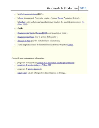 Gestion de la Production 2010
• la théorie des contraintes (TOC) ;
• le Lean Management, l'entreprise « agile » (issu du Toyota Production System) ;
• le kanban : autorégulation de la production en fonction des quantités consommées (T.
Ohno, 1959).
• Outils
• Diagramme de Gantt et Réseau PERT pour le gestion de projet ;
• Diagramme de Pareto pour la gestion de la qualité ;
• Réseaux de Petri pour les enchaînements automatisés ;
• Fiches de production ou de manutention sous forme d'étiquettes kanban.
Ces outils sont généralement informatisés :
• progiciels ou logiciels de gestion de la production assistée par ordinateur ;
• progiciels de gestion intégrés : PGI ou ERP ;
• progiciels de gestion de projet ;
• superviseurs servant à l'acquisition de données ou au pilotage.
 