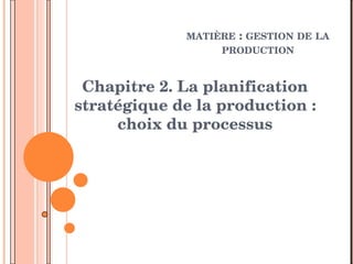 MATIÈRE : GESTION DE LA 
PRODUCTION 
Chapitre 2. La planification 
stratégique de la production : 
choix du processus  
 