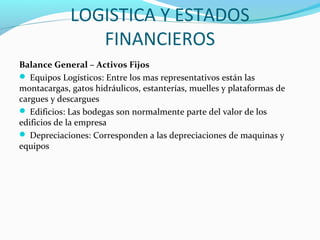 LOGISTICA Y ESTADOS
FINANCIEROS
Balance General – Activos Fijos
 Equipos Logísticos: Entre los mas representativos están las
montacargas, gatos hidráulicos, estanterías, muelles y plataformas de
cargues y descargues
 Edificios: Las bodegas son normalmente parte del valor de los
edificios de la empresa
 Depreciaciones: Corresponden a las depreciaciones de maquinas y
equipos
 