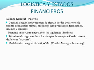 LOGISTICA Y ESTADOS
FINANCIEROS
Balance General – Pasivos
 Cuentas x pagar a proveedores: Se afectan por las decisiones de
compra de materias primas, productos semiprocesados, terminados,
insumos y servicios
Bastante importante negociar en los siguientes términos:
 Términos de pago acordes a los tiempos de recuperación de cartera,
idealmente “mayores”.
 Modelos de consignación o tipo VMI (Vendor Managed Inventory)
 