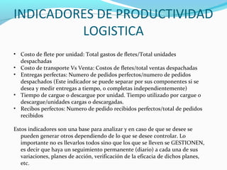 INDICADORES DE PRODUCTIVIDAD
LOGISTICA
• Costo de flete por unidad: Total gastos de fletes/Total unidades
despachadas
• Costo de transporte Vs Venta: Costos de fletes/total ventas despachadas
• Entregas perfectas: Numero de pedidos perfectos/numero de pedidos
despachados (Este indicador se puede separar por sus componentes si se
desea y medir entregas a tiempo, o completas independientemente)
• Tiempo de cargue o descargue por unidad. Tiempo utilizado por cargue o
descargue/unidades cargas o descargadas.
• Recibos perfectos: Numero de pedido recibidos perfectos/total de pedidos
recibidos
Estos indicadores son una base para analizar y en caso de que se desee se
pueden generar otros dependiendo de lo que se desee controlar. Lo
importante no es llevarlos todos sino que los que se lleven se GESTIONEN,
es decir que haya un seguimiento permanente (diario) a cada una de sus
variaciones, planes de acción, verificación de la eficacia de dichos planes,
etc.
 
