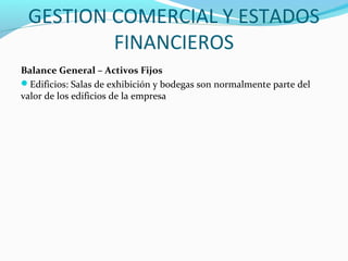 GESTION COMERCIAL Y ESTADOS
FINANCIEROS
Balance General – Activos Fijos
Edificios: Salas de exhibición y bodegas son normalmente parte del
valor de los edificios de la empresa
 