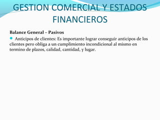 GESTION COMERCIAL Y ESTADOS
FINANCIEROS
Balance General – Pasivos
 Anticipos de clientes: Es importante lograr conseguir anticipos de los
clientes pero obliga a un cumplimiento incondicional al mismo en
termino de plazos, calidad, cantidad, y lugar.
 