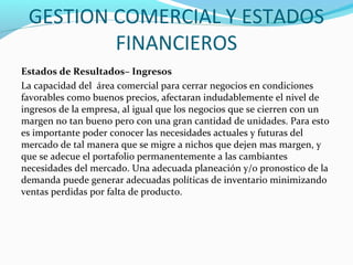 GESTION COMERCIAL Y ESTADOS
FINANCIEROS
Estados de Resultados– Ingresos
La capacidad del área comercial para cerrar negocios en condiciones
favorables como buenos precios, afectaran indudablemente el nivel de
ingresos de la empresa, al igual que los negocios que se cierren con un
margen no tan bueno pero con una gran cantidad de unidades. Para esto
es importante poder conocer las necesidades actuales y futuras del
mercado de tal manera que se migre a nichos que dejen mas margen, y
que se adecue el portafolio permanentemente a las cambiantes
necesidades del mercado. Una adecuada planeación y/o pronostico de la
demanda puede generar adecuadas políticas de inventario minimizando
ventas perdidas por falta de producto.
 