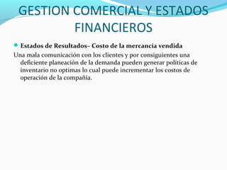 GESTION COMERCIAL Y ESTADOS
FINANCIEROS
Estados de Resultados– Costo de la mercancía vendida
Una mala comunicación con los clientes y por consiguientes una
deficiente planeación de la demanda pueden generar políticas de
inventario no optimas lo cual puede incrementar los costos de
operación de la compañía.
 