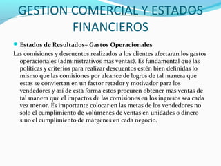 GESTION COMERCIAL Y ESTADOS
FINANCIEROS
Estados de Resultados– Gastos Operacionales
Las comisiones y descuentos realizados a los clientes afectaran los gastos
operacionales (administrativos mas ventas). Es fundamental que las
políticas y criterios para realizar descuentos estén bien definidas lo
mismo que las comisiones por alcance de logros de tal manera que
estas se conviertan en un factor retador y motivador para los
vendedores y así de esta forma estos procuren obtener mas ventas de
tal manera que el impactos de las comisiones en los ingresos sea cada
vez menor. Es importante colocar en las metas de los vendedores no
solo el cumplimiento de volúmenes de ventas en unidades o dinero
sino el cumplimiento de márgenes en cada negocio.
 