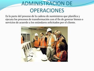 ADMINISTRACION DE
OPERACIONES
Es la parte del proceso de la cadena de suministros que planifica y
ejecuta los procesos de transformación con el fin de generar bienes o
servicios de acuerdo a los estándares solicitados por el cliente.
 