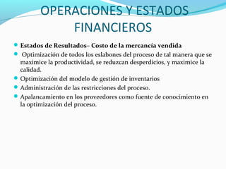 OPERACIONES Y ESTADOS
FINANCIEROS
Estados de Resultados– Costo de la mercancía vendida
 Optimización de todos los eslabones del proceso de tal manera que se
maximice la productividad, se reduzcan desperdicios, y maximice la
calidad.
Optimización del modelo de gestión de inventarios
Administración de las restricciones del proceso.
Apalancamiento en los proveedores como fuente de conocimiento en
la optimización del proceso.
 
