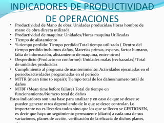 INDICADORES DE PRODUCTIVIDAD
DE OPERACIONES• Productividad de Mano de obra: Unidades producidas/Horas hombre de
mano de obra directa utilizada
• Productividad de maquina: Unidades/Horas maquina Utilizadas
• Tiempo de alistamiento
• % tiempo perdido: Tiempo perdido/Total tiempo utilizado ( Dentro del
tiempo perdido incluimos daños, Materias primas, esperas, factor humano,
falta de información, alistamiento de maquina, entre otros)
• Desperdicio (Producto no conforme): Unidades malas (rechazadas)/Total
de unidades producidas
• Cumplimiento al programa de mantenimiento: Actividades ejecutadas en el
periodo/actividades programadas en el periodo
• MTTR (mean time to repair); Tiempo total de los daños/numero total de
daños
• MTBF (Mean time before failure) Total de tiempo en
funcionamiento/Numero total de daños
Estos indicadores son una base para analizar y en caso de que se desee se
pueden generar otros dependiendo de lo que se desee controlar. Lo
importante no es llevarlos todos sino que los que se lleven se GESTIONEN,
es decir que haya un seguimiento permanente (diario) a cada una de sus
variaciones, planes de acción, verificación de la eficacia de dichos planes,
 