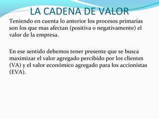 LA CADENA DE VALOR
Teniendo en cuenta lo anterior los procesos primarias
son los que mas afectan (positiva o negativamente) el
valor de la empresa.
En ese sentido debemos tener presente que se busca
maximizar el valor agregado percibido por los clientes
(VA) y el valor económico agregado para los accionistas
(EVA).
 
