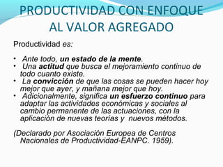 PRODUCTIVIDAD CON ENFOQUE
AL VALOR AGREGADO
Productividad es:
• Ante todo, un estado de la mente.
• Una actitud que busca el mejoramiento continuo de
todo cuanto existe.
• La convicción de que las cosas se pueden hacer hoy
mejor que ayer, y mañana mejor que hoy.
• Adicionalmente, significa un esfuerzo continuo para
adaptar las actividades económicas y sociales al
cambio permanente de las actuaciones, con la
aplicación de nuevas teorías y nuevos métodos.
(Declarado por Asociación Europea de Centros
Nacionales de Productividad-EANPC. 1959).
 