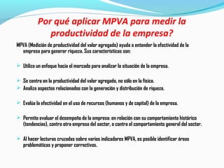 Por qué aplicar MPVA para medir la
productividad de la empresa?
MPVA (Medición de productividad del valor agregado) ayuda a entender la efectividad de la
empresa para generar riqueza. Sus características son:
 Utiliza un enfoque hacia el mercado para analizar la situación de la empresa.
 Se centra en la productividad del valor agregado, no sólo en la física.
 Analiza aspectos relacionados con la generación y distribución de riqueza.
 Evalúa la efectividad en el uso de recursos (humanos y de capital) de la empresa.
 Permite evaluar el desempeño de la empresa: en relación con su comportamiento histórico
(tendencias), contra otra empresa del sector, o contra el comportamiento general del sector.
 Al hacer lecturas cruzadas sobre varios indicadores MPVA, es posible identificar áreas
problemáticas y proponer correctivos.
 