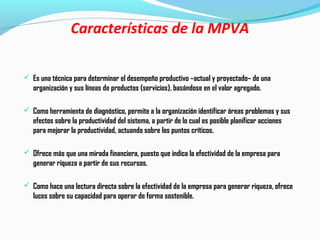 Características de la MPVA
 Es una técnica para determinar el desempeño productivo –actual y proyectado– de una
organización y sus líneas de productos (servicios), basándose en el valor agregado.
 Como herramienta de diagnóstico, permite a la organización identificar áreas problemas y sus
efectos sobre la productividad del sistema, a partir de lo cual es posible planificar acciones
para mejorar la productividad, actuando sobre los puntos críticos.
 Ofrece más que una mirada financiera, puesto que indica la efectividad de la empresa para
generar riqueza a partir de sus recursos.
 Como hace una lectura directa sobre la efectividad de la empresa para generar riqueza, ofrece
luces sobre su capacidad para operar de forma sostenible.
 