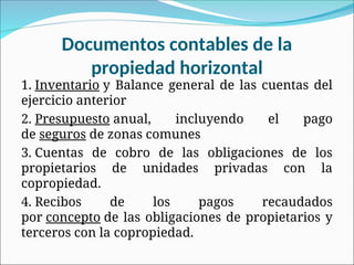 Documentos contables de la
propiedad horizontal
1. Inventario y Balance general de las cuentas del
ejercicio anterior
2. Presupuesto anual, incluyendo el pago
de seguros de zonas comunes
3. Cuentas de cobro de las obligaciones de los
propietarios de unidades privadas con la
copropiedad.
4. Recibos de los pagos recaudados
por concepto de las obligaciones de propietarios y
terceros con la copropiedad.
 