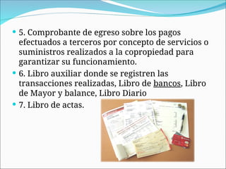  5. Comprobante de egreso sobre los pagos
efectuados a terceros por concepto de servicios o
suministros realizados a la copropiedad para
garantizar su funcionamiento.
 6. Libro auxiliar donde se registren las
transacciones realizadas, Libro de bancos, Libro
de Mayor y balance, Libro Diario
 7. Libro de actas.
 