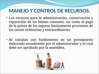 MANEJO Y CONTROL DE RECURSOS.
 Los recursos para la administración, conservación y
reparación de los bienes comunes, así como el pago
de la prima de los seguros básicamente provienen de
las cuotas ordinarias y extraordinarias.
 Se calculan con fundamento en un presupuesto
elaborado anualmente por el administrador y el cual
debe ser aprobado por la asamblea.
 
