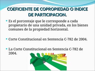  Es el porcentaje que le corresponde a cada
propietario de una unidad privada, en los bienes
comunes de la propiedad horizontal.
 Corte Constitucional en Sentencia C-782 de 2004.
 La Corte Constitucional en Sentencia C-782 de
2004.
COEFICIENTE DE COPROPIEDAD O INDICE
COEFICIENTE DE COPROPIEDAD O INDICE
DE PARTICIPACION.
DE PARTICIPACION.
 
