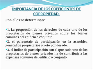 IMPORTANCIA DE LOS COEFICIENTES DE
COPROPIEDAD.
Con ellos se determinan:
1. La proporción de los derechos de cada uno de los
propietarios de bienes privados sobre los bienes
comunes del edificio o conjunto.
2. el porcentaje de participación en la asamblea
general de propietarios o voto ponderado.
3. el índice de participación con el que cada uno de los
propietarios de bienes privados ha de contribuir a las
expensas comunes del edificio o conjunto.
 