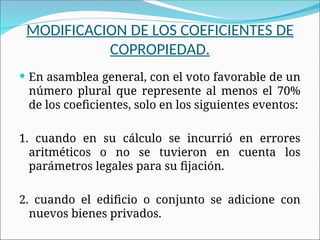 MODIFICACION DE LOS COEFICIENTES DE
COPROPIEDAD.
 En asamblea general, con el voto favorable de un
número plural que represente al menos el 70%
de los coeficientes, solo en los siguientes eventos:
1. cuando en su cálculo se incurrió en errores
aritméticos o no se tuvieron en cuenta los
parámetros legales para su fijación.
2. cuando el edificio o conjunto se adicione con
nuevos bienes privados.
 