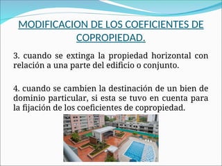 3. cuando se extinga la propiedad horizontal con
relación a una parte del edificio o conjunto.
4. cuando se cambien la destinación de un bien de
dominio particular, si esta se tuvo en cuenta para
la fijación de los coeficientes de copropiedad.
MODIFICACION DE LOS COEFICIENTES DE
COPROPIEDAD.
 