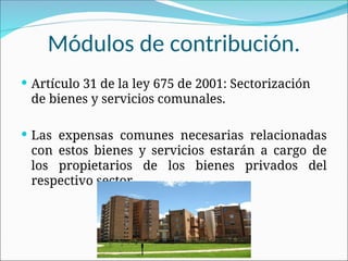 Módulos de contribución.
 Artículo 31 de la ley 675 de 2001: Sectorización
de bienes y servicios comunales.
 Las expensas comunes necesarias relacionadas
con estos bienes y servicios estarán a cargo de
los propietarios de los bienes privados del
respectivo sector.
 