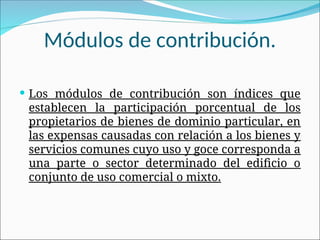 Módulos de contribución.
 Los módulos de contribución son índices que
establecen la participación porcentual de los
propietarios de bienes de dominio particular, en
las expensas causadas con relación a los bienes y
servicios comunes cuyo uso y goce corresponda a
una parte o sector determinado del edificio o
conjunto de uso comercial o mixto.
 
