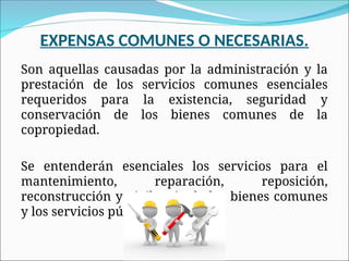 EXPENSAS COMUNES O NECESARIAS.
Son aquellas causadas por la administración y la
prestación de los servicios comunes esenciales
requeridos para la existencia, seguridad y
conservación de los bienes comunes de la
copropiedad.
Se entenderán esenciales los servicios para el
mantenimiento, reparación, reposición,
reconstrucción y vigilancia de los bienes comunes
y los servicios públicos esenciales.
 
