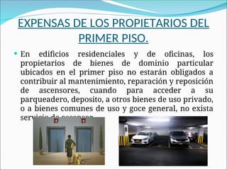 EXPENSAS DE LOS PROPIETARIOS DEL
PRIMER PISO.
 En edificios residenciales y de oficinas, los
propietarios de bienes de dominio particular
ubicados en el primer piso no estarán obligados a
contribuir al mantenimiento, reparación y reposición
de ascensores, cuando para acceder a su
parqueadero, deposito, a otros bienes de uso privado,
o a bienes comunes de uso y goce general, no exista
servicio de ascensor.
 