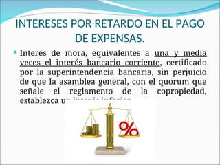 INTERESES POR RETARDO EN EL PAGO
DE EXPENSAS.
 Interés de mora, equivalentes a una y media
veces el interés bancario corriente, certificado
por la superintendencia bancaria, sin perjuicio
de que la asamblea general, con el quorum que
señale el reglamento de la copropiedad,
establezca un interés inferior.
 