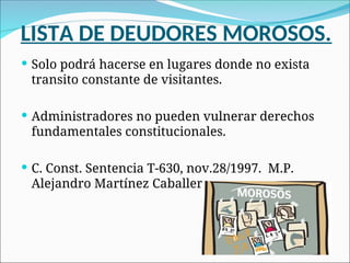 LISTA DE DEUDORES MOROSOS.
 Solo podrá hacerse en lugares donde no exista
transito constante de visitantes.
 Administradores no pueden vulnerar derechos
fundamentales constitucionales.
 C. Const. Sentencia T-630, nov.28/1997. M.P.
Alejandro Martínez Caballero.
 