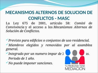 MECANISMOS ALTERNOS DE SOLUCION DE
CONFLICTOS - MASC
La Ley 675 de 2001, artículo 58: Comité de
Convivencia y el acceso a los Mecanismos Alternos de
Solución de Conflictos.
Previsto para edificios o conjuntos de uso residencial.
Miembros elegidos y removidos por al asamblea
general.
Integrado por un numero impar de 3 o mas personas.
Periodo de 1 año.
No puede imponer sanciones.
 