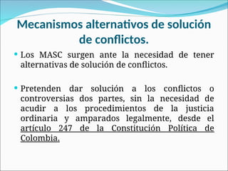 Mecanismos alternativos de solución
de conflictos.
 Los MASC surgen ante la necesidad de tener
alternativas de solución de conflictos.
 Pretenden dar solución a los conflictos o
controversias dos partes, sin la necesidad de
acudir a los procedimientos de la justicia
ordinaria y amparados legalmente, desde el
artículo 247 de la Constitución Política de
Colombia.
 