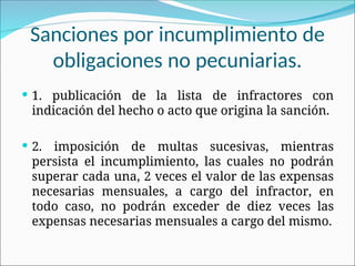 Sanciones por incumplimiento de
obligaciones no pecuniarias.
 1. publicación de la lista de infractores con
indicación del hecho o acto que origina la sanción.
 2. imposición de multas sucesivas, mientras
persista el incumplimiento, las cuales no podrán
superar cada una, 2 veces el valor de las expensas
necesarias mensuales, a cargo del infractor, en
todo caso, no podrán exceder de diez veces las
expensas necesarias mensuales a cargo del mismo.
 