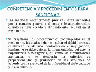 COMPETENCIA Y PROCEDIMIENTOS PARA
SANCIONAR.
 Las sanciones anteriormente previstas serán impuestas
por la asamblea general o el consejo de administración,
cuando se haya creado y atribuido esta facultad en el
reglamento.
 Se respetaran los procedimientos contemplados en el
reglamento, los cuales deben consultar el debido proceso,
el derecho de defensa, contradicción e impugnación,
igualmente se debe valorar la intencionalidad del acto, la
imprudencia o negligencia, así como las circunstancias
atenuantes y se atenderán los criterios de
proporcionalidad y graduación de las sanciones de
acuerdo con la gravedad de la infracción, el daño causado
y la reincidencia.
 