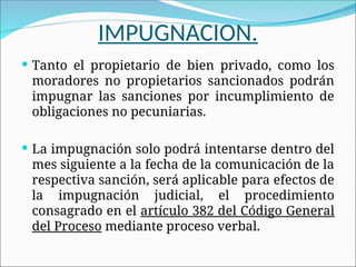 IMPUGNACION.
 Tanto el propietario de bien privado, como los
moradores no propietarios sancionados podrán
impugnar las sanciones por incumplimiento de
obligaciones no pecuniarias.
 La impugnación solo podrá intentarse dentro del
mes siguiente a la fecha de la comunicación de la
respectiva sanción, será aplicable para efectos de
la impugnación judicial, el procedimiento
consagrado en el artículo 382 del Código General
del Proceso mediante proceso verbal.
 