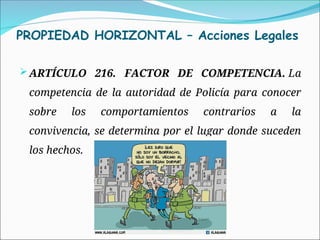 PROPIEDAD HORIZONTAL – Acciones Legales
ARTÍCULO 216. FACTOR DE COMPETENCIA. La
competencia de la autoridad de Policía para conocer
sobre los comportamientos contrarios a la
convivencia, se determina por el lugar donde suceden
los hechos.
 