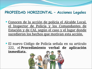  Conocen de la acción de policía el Alcalde Local,
el Inspector de Policía y los Comandantes de
Estación y de CAI, según el caso y el lugar donde
sucedieron los hechos que motivan esta acción.
 El nuevo Código de Policía señala en su artículo
222, el Procedimiento verbal de aplicación
inmediata.
PROPIEDAD HORIZONTAL – Acciones Legales
 