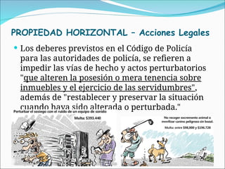 PROPIEDAD HORIZONTAL – Acciones Legales
 Los deberes previstos en el Código de Policía
para las autoridades de policía, se refieren a
impedir las vías de hecho y actos perturbatorios
"que alteren la posesión o mera tenencia sobre
inmuebles y el ejercicio de las servidumbres",
además de "restablecer y preservar la situación
cuando haya sido alterada o perturbada."
 