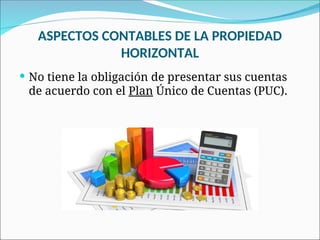 ASPECTOS CONTABLES DE LA PROPIEDAD
HORIZONTAL
 No tiene la obligación de presentar sus cuentas
de acuerdo con el Plan Único de Cuentas (PUC).
 