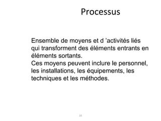 10
Processus
Ensemble de moyens et d ’activités liés
qui transforment des éléments entrants en
éléments sortants.
Ces moyens peuvent inclure le personnel,
les installations, les équipements, les
techniques et les méthodes.
 