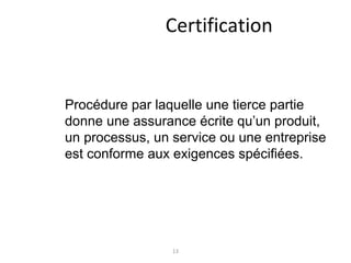 13
Certification
Procédure par laquelle une tierce partie
donne une assurance écrite qu’un produit,
un processus, un service ou une entreprise
est conforme aux exigences spécifiées.
 
