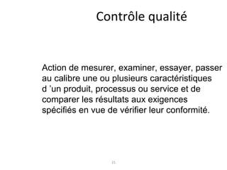 15
Contrôle qualité
Action de mesurer, examiner, essayer, passer
au calibre une ou plusieurs caractéristiques
d ’un produit, processus ou service et de
comparer les résultats aux exigences
spécifiés en vue de vérifier leur conformité.
 
