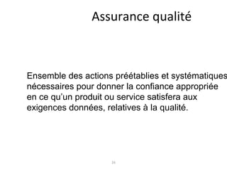 16
Assurance qualité
Ensemble des actions préétablies et systématiques
nécessaires pour donner la confiance appropriée
en ce qu’un produit ou service satisfera aux
exigences données, relatives à la qualité.
 