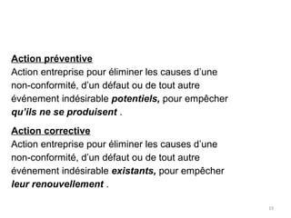 19
Action préventive
Action entreprise pour éliminer les causes d’une
non-conformité, d’un défaut ou de tout autre
événement indésirable potentiels, pour empêcher
qu’ils ne se produisent .
Action corrective
Action entreprise pour éliminer les causes d’une
non-conformité, d’un défaut ou de tout autre
événement indésirable existants, pour empêcher
leur renouvellement .
 