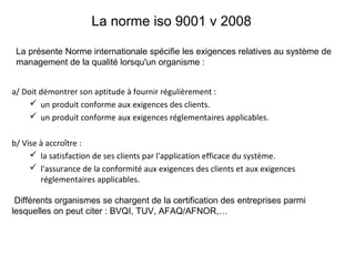 La norme iso 9001 v 2008
a/ Doit démontrer son aptitude à fournir régulièrement :
 un produit conforme aux exigences des clients.
 un produit conforme aux exigences réglementaires applicables.
b/ Vise à accroître :
 la satisfaction de ses clients par l'application efficace du système.
 l'assurance de la conformité aux exigences des clients et aux exigences
réglementaires applicables.
La présente Norme internationale spécifie les exigences relatives au système de
management de la qualité lorsqu'un organisme :
Différents organismes se chargent de la certification des entreprises parmi
lesquelles on peut citer : BVQI, TUV, AFAQ/AFNOR,…
 