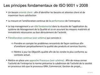Les principes fondamentaux de ISO 9001 v 2008
• Un besoin orienté client : afin d’identifier les besoins et attentes client et de
maximiser leurs satisfaction
• La mesure et l'amélioration continue de la performance de l'entreprise.
• Le top management a un rôle fondamental dans la réussite de l’application du
système de Management de la Qualité et ce en assurant les moyens matériels et
immatériels nécessaires au bon déroulement de l’activité.
• l’Amélioration continue (voir schéma) qui consiste à :
⇒ Prendre en compte les problèmes rencontrés de façon continue afin
d’améliorer perpétuellement la qualité des produits et services fournis.
⇒ Mettre à jour les Objectifs qualité afin de les rendre le plus conforme au
contexte actuel.
• Mettre en place une approche Processus (voir schéma) : Afin de mieux cerner
l’activité de l’entreprise la norme préconise la subdivision de l’activité de la société
en processus tels que le processus GRH, Commercial, Gestion de projet,…
22/10/15
 