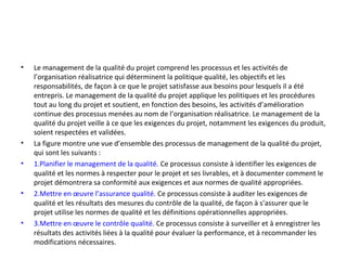 • Le management de la qualité du projet comprend les processus et les activités de
l’organisation réalisatrice qui déterminent la politique qualité, les objectifs et les
responsabilités, de façon à ce que le projet satisfasse aux besoins pour lesquels il a été
entrepris. Le management de la qualité du projet applique les politiques et les procédures
tout au long du projet et soutient, en fonction des besoins, les activités d’amélioration
continue des processus menées au nom de l’organisation réalisatrice. Le management de la
qualité du projet veille à ce que les exigences du projet, notamment les exigences du produit,
soient respectées et validées.
• La figure montre une vue d’ensemble des processus de management de la qualité du projet,
qui sont les suivants :
• 1.Planifier le management de la qualité. Ce processus consiste à identifier les exigences de
qualité et les normes à respecter pour le projet et ses livrables, et à documenter comment le
projet démontrera sa conformité aux exigences et aux normes de qualité appropriées.
• 2.Mettre en œuvre l’assurance qualité. Ce processus consiste à auditer les exigences de
qualité et les résultats des mesures du contrôle de la qualité, de façon à s’assurer que le
projet utilise les normes de qualité et les définitions opérationnelles appropriées.
• 3.Mettre en œuvre le contrôle qualité. Ce processus consiste à surveiller et à enregistrer les
résultats des activités liées à la qualité pour évaluer la performance, et à recommander les
modifications nécessaires.
 