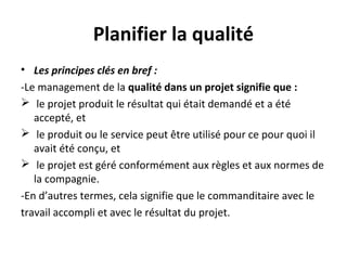 Planifier la qualité
• Les principes clés en bref :
-Le management de la qualité dans un projet signifie que :
 le projet produit le résultat qui était demandé et a été
accepté, et
 le produit ou le service peut être utilisé pour ce pour quoi il
avait été conçu, et
 le projet est géré conformément aux règles et aux normes de
la compagnie.
-En d’autres termes, cela signifie que le commanditaire avec le
travail accompli et avec le résultat du projet.
 